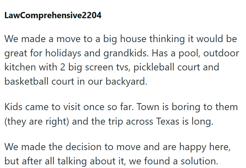 LawComprehensive2204 We made a move to a big house thinking it would be great for holidays and grandkids. Has a pool, outdoor kitchen with 2 big screen tvs, pickleball court and basketball court in our backyard. Kids came to visit once so far. Town is boring to them (they are right) and the trip across Texas is long. We made the decision to move and are happy here, but after all talking about it, we found a solution.