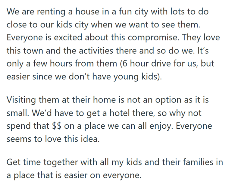 We are renting a house in a fun city with lots to do close to our kids city when we want to see them. Everyone is excited about this compromise. They love this town and the activities there and so do we. It's only a few hours from them (6 hour drive for us, but easier since we don't have young kids). Visiting them at their home is not an option as it is small. We'd have to get a hotel there, so why not spend that $$ on a place we can all enjoy. Everyone seems to love this idea. Get time together