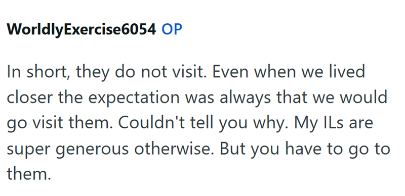 WorldlyExercise6054 OP In short, they do not visit. Even when we lived closer the expectation was always that we would go visit them. Couldn't tell you why. My ILs are super generous otherwise. But you have to go to them.