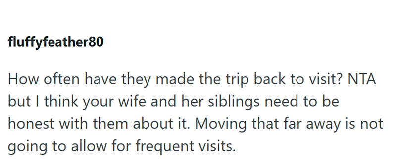 fluffyfeather80 How often have they made the trip back to visit? NTA but I think your wife and her siblings need to be honest with them about it. Moving that far away is not going to allow for frequent visits.
