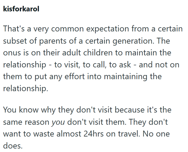 kisforkarol That's a very common expectation from a certain subset of parents of a certain generation. The onus is on their adult children to maintain the relationship - to visit, to call, to ask - and not on them to put any effort into maintaining the relationship. You know why they don't visit because it's the same reason you don't visit them. They don't want to waste almost 24hrs on travel. No one does.