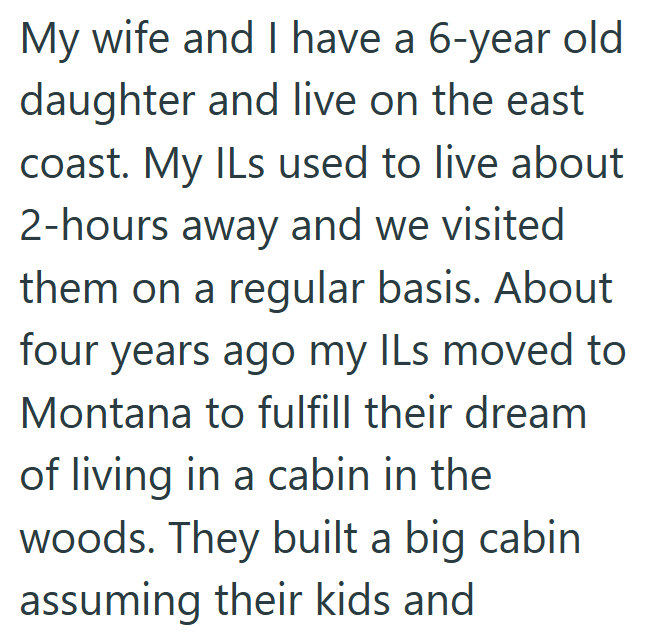 My wife and I have a 6-year old daughter and live on the east coast. My ILs used to live about 2-hours away and we visited them on a regular basis. About four years ago my ILs moved to Montana to fulfill their dream of living in a cabin in the woods. They built a big cabin assuming their kids and