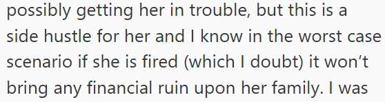 possibly getting her in trouble, but this is a side hustle for her and I know in the worst case scenario if she is fired (which I doubt) it won't bring any financial ruin upon her family. I was
