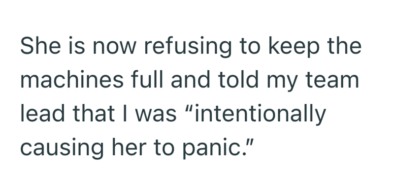 She is now refusing to keep the machines full and told my team lead that I was "intentionally causing her to panic."