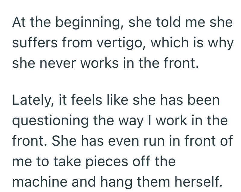 At the beginning, she told me she suffers from vertigo, which is why she never works in the front. Lately, it feels like she has been questioning the way I work in the front. She has even run in front of me to take pieces off the machine and hang them herself.