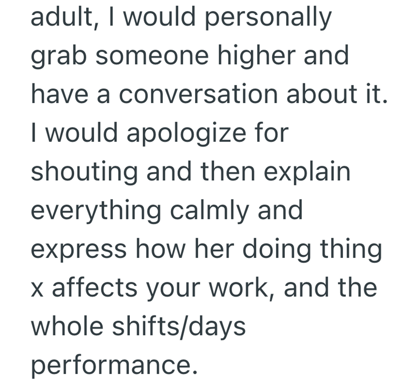 adult, I would personally grab someone higher and have a conversation about it. I would apologize for shouting and then explain everything calmly and express how her doing thing. x affects your work, and the whole shifts/days performance.