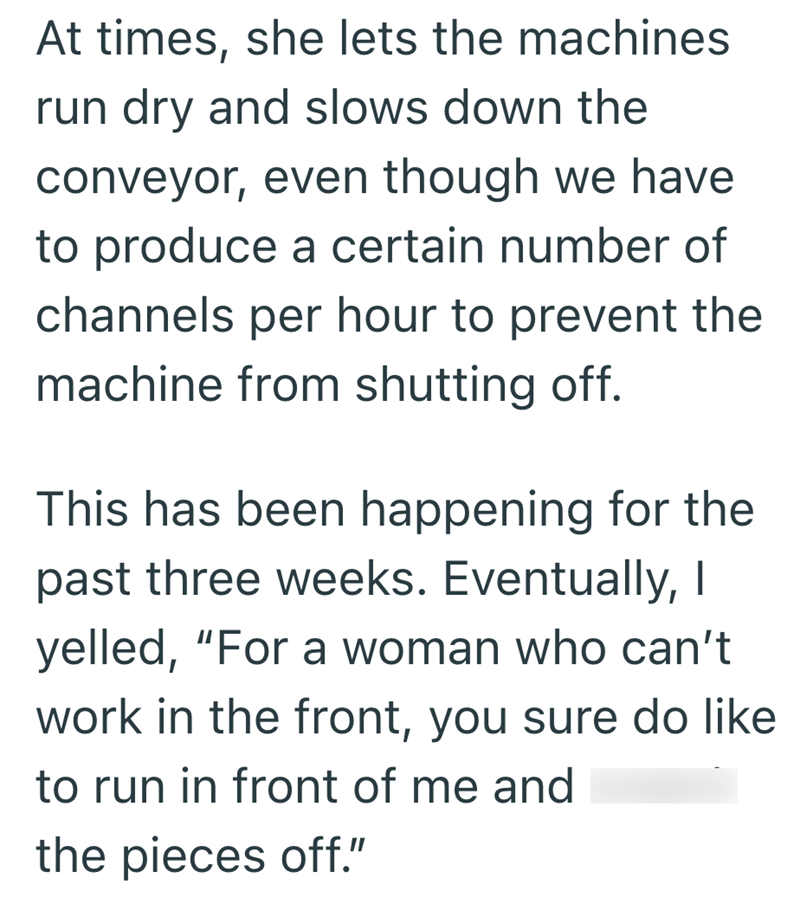 At times, she lets the machines run dry and slows down the conveyor, even though we have to produce a certain number of channels per hour to prevent the machine from shutting off. This has been happening for the past three weeks. Eventually, I yelled, "For a woman who can't work in the front, you sure do like to run in front of me and the pieces off."
