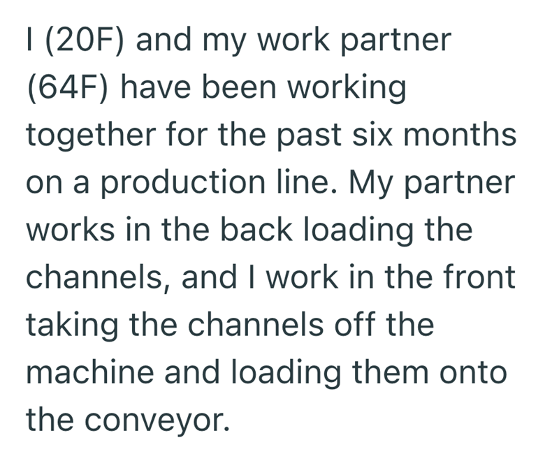 I (20F) and my work partner (64F) have been working together for the past six months on a production line. My partner works in the back loading the channels, and I work in the front taking the channels off the machine and loading them onto the conveyor.