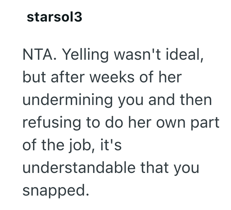 starsol3 NTA. Yelling wasn't ideal, but after weeks of her undermining you and then refusing to do her own part of the job, it's understandable that you snapped.