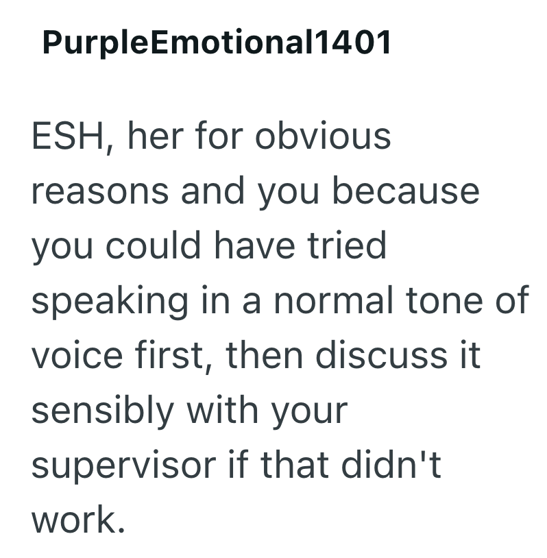 PurpleEmotional1401 ESH, her for obvious reasons and you because you could have tried speaking in a normal tone of voice first, then discuss it sensibly with your supervisor if that didn't work.