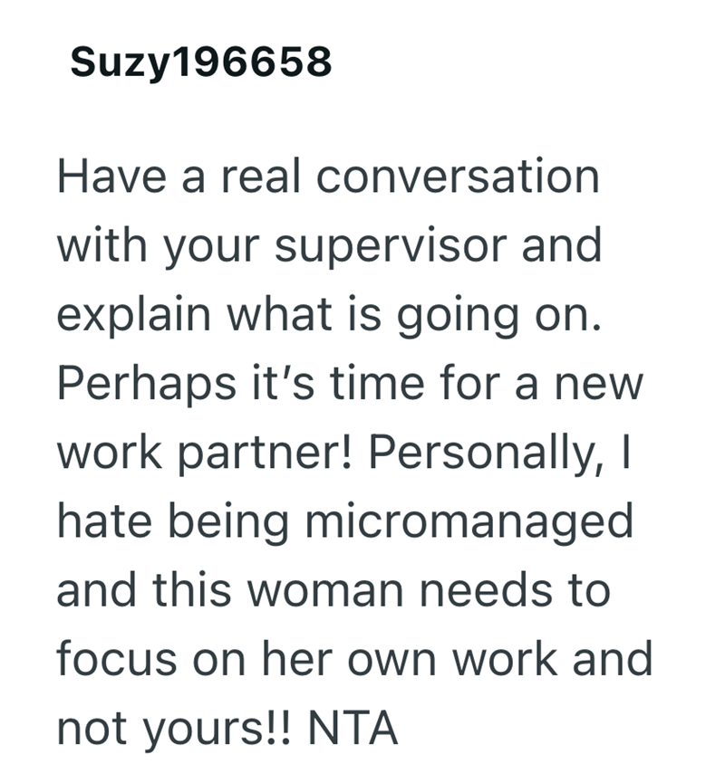 Suzy 196658 Have a real conversation with your supervisor and explain what is going on. Perhaps it's time for a new work partner! Personally, I hate being micromanaged and this woman needs to focus on her own work and not yours!! NTA