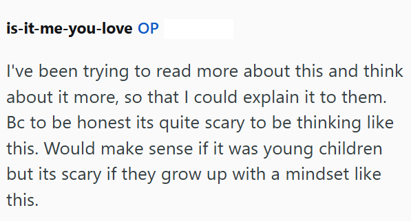 is-it-me-you-love OP I've been trying to read more about this and think about it more, so that I could explain it to them. Bc to be honest its quite scary to be thinking like this. Would make sense if it was young children but its scary if they grow up with a mindset like this.