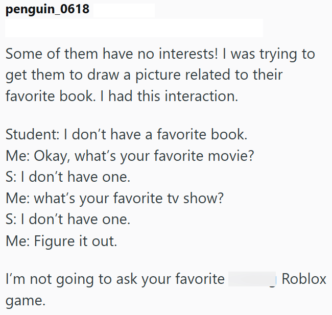 penguin_0618 Some of them have no interests! I was trying to get them to draw a picture related to their favorite book. I had this interaction. Student: I don't have a favorite book. Me: Okay, what's your favorite movie? S: I don't have one. Me: what's your favorite tv show? S: I don't have one. Me: Figure it out. I'm not going to ask your favorite game. Roblox