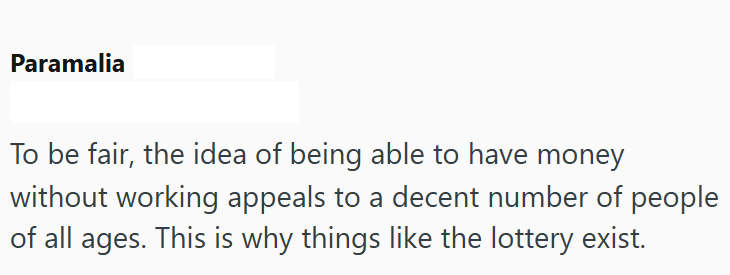 Paramalia To be fair, the idea of being able to have money without working appeals to a decent number of people of all ages. This is why things like the lottery exist.