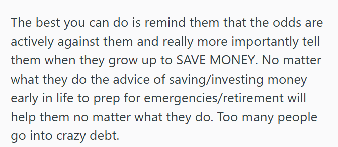 The best you can do is remind them that the odds are actively against them and really more importantly tell them when they grow up to SAVE MONEY. No matter what they do the advice of saving/investing money early in life to prep for emergencies/retirement will help them no matter what they do. Too many people go into crazy debt.