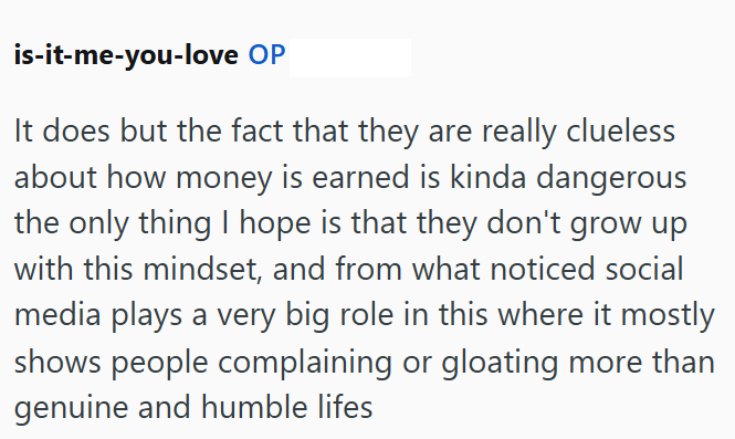 is-it-me-you-love OP It does but the fact that they are really clueless about how money is earned is kinda dangerous the only thing I hope is that they don't grow up with this mindset, and from what noticed social media plays a very big role in this where it mostly shows people complaining or gloating more than genuine and humble lifes