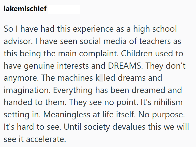 lakemischief So I have had this experience as a high school advisor. I have seen social media of teachers as this being the main complaint. Children used to have genuine interests and DREAMS. They don't anymore. The machines k led dreams and imagination. Everything has been dreamed and handed to them. They see no point. It's nihilism setting in. Meaningless at life itself. No purpose. It's hard to see. Until society devalues this we will see it accelerate.