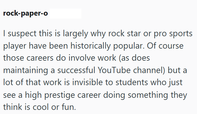 rock-paper-o I suspect this is largely why rock star or pro sports player have been historically popular. Of course those careers do involve work (as does maintaining a successful YouTube channel) but a lot of that work is invisible to students who just see a high prestige career doing something they think is cool or fun.