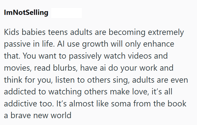 ImNotSelling Kids babies teens adults are becoming extremely passive in life. Al use growth will only enhance that. You want to passively watch videos and movies, read blurbs, have ai do your work and think for you, listen to others sing, adults are even addicted to watching others make love, it's all addictive too. It's almost like soma from the book a brave new world