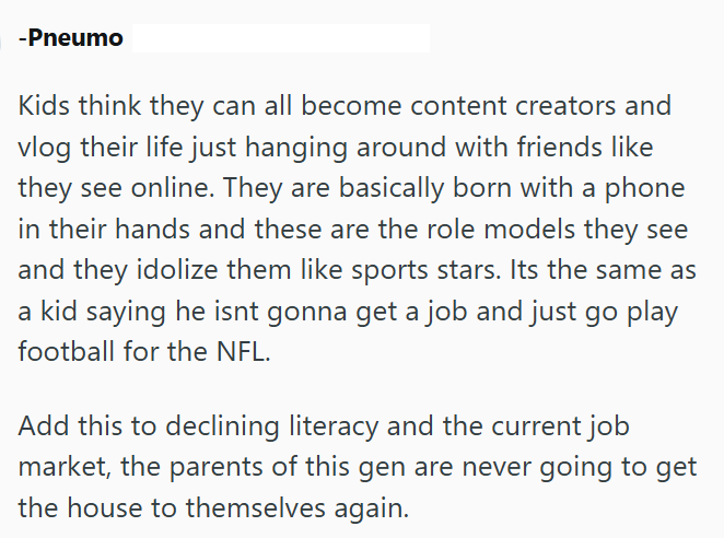 -Pneumo Kids think they can all become content creators and vlog their life just hanging around with friends like they see online. They are basically born with a phone in their hands and these are the role models they see and they idolize them like sports stars. Its the same as a kid saying he isnt gonna get a job and just go play football for the NFL. Add this to declining literacy and the current job market, the parents of this gen are never going to get the house to themselves again.