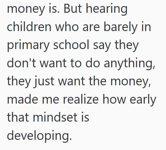 money is. But hearing children who are barely in primary school say they don't want to do anything, they just want the money, made me realize how early that mindset is developing.