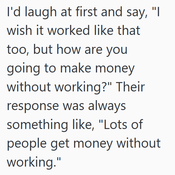 I'd laugh at first and say, "I wish it worked like that too, but how are you going to make money without working?" Their response was always something like, "Lots of people get money without working."