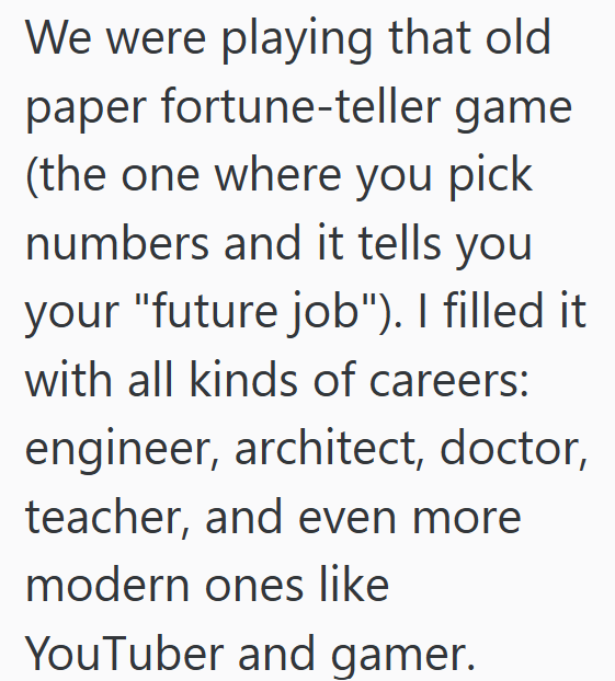We were playing that old paper fortune-teller game (the one where you pick numbers and it tells you your "future job"). I filled it with all kinds of careers: engineer, architect, doctor, teacher, and even more modern ones like YouTuber and gamer.