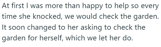 At first I was more than happy to help so every time she knocked, we would check the garden. It soon changed to her asking to check the garden for herself, which we let her do.