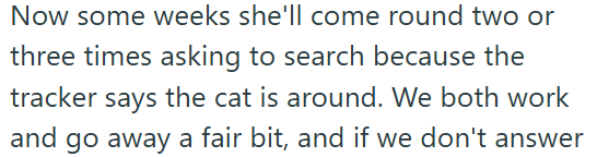 Now some weeks she'll come round two or three times asking to search because the tracker says the cat is around. We both work and go away a fair bit, and if we don't answer