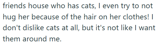 friends house who has cats, I even try to not hug her because of the hair on her clothes! I don't dislike cats at all, but it's not like I want them around me.