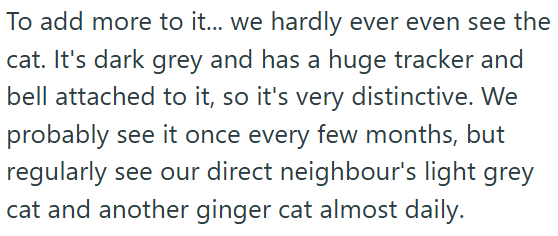 To add more to it... we hardly ever even see the cat. It's dark grey and has a huge tracker and bell attached to it, so it's very distinctive. We probably see it once every few months, but regularly see our direct neighbour's light grey cat and another ginger cat almost daily.