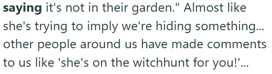 saying it's not in their garden." Almost like she's trying to imply we're hiding something... other people around us have made comments to us like 'she's on the witchhunt for you!'...