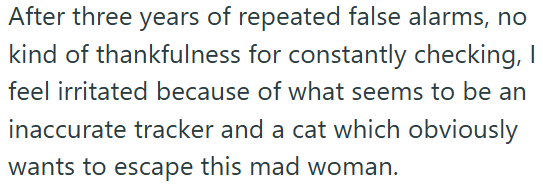 After three years of repeated false alarms, no kind of thankfulness for constantly checking, I feel irritated because of what seems to be an inaccurate tracker and a cat which obviously wants to escape this mad woman.
