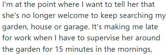 I'm at the point where I want to tell her that she's no longer welcome to keep searching my garden, house or garage. It's making me late for work when I have to supervise her around the garden for 15 minutes in the mornings,
