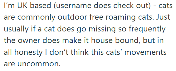 I'm UK based (username does check out) - cats are commonly outdoor free roaming cats. Just usually if a cat does go missing so frequently the owner does make it house bound, but in all honesty I don't think this cats' movements are uncommon.