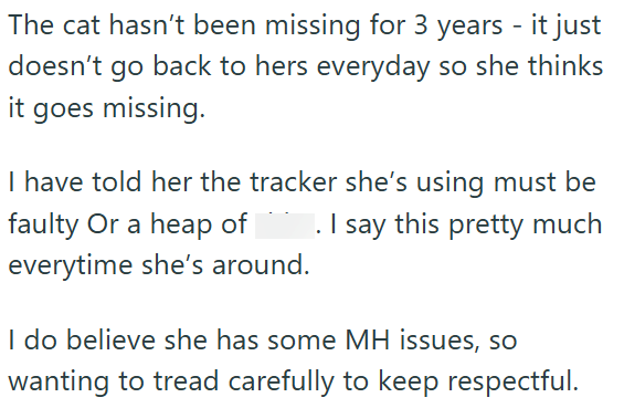 The cat hasn't been missing for 3 years - it just doesn't go back to hers everyday so she thinks it goes missing. I have told her the tracker she's using must be faulty Or a heap of . I say this pretty much everytime she's around. I do believe she has some MH issues, so wanting to tread carefully to keep respectful.