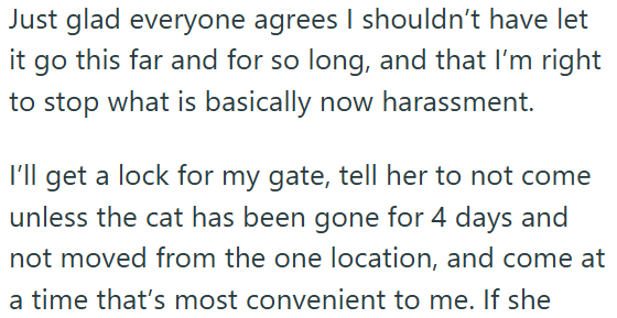 Just glad everyone agrees I shouldn't have let it go this far and for so long, and that I'm right to stop what is basically now harassment. I'll get a lock for my gate, tell her to not come unless the cat has been gone for 4 days and not moved from the one location, and come at a time that's most convenient to me. If she