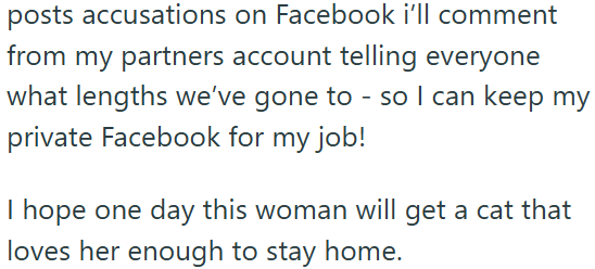 posts accusations on Facebook i'll comment from my partners account telling everyone what lengths we've gone to - so I can keep my private Facebook for my job! I hope one day this woman will get a cat that loves her enough to stay home.