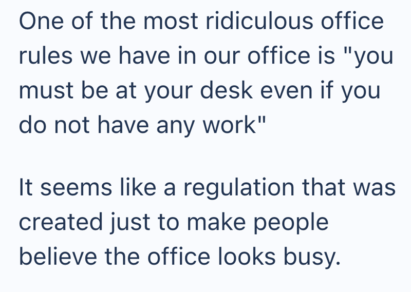 One of the most ridiculous office rules we have in our office is "you must be at your desk even if you do not have any work" It seems like a regulation that was created just to make people believe the office looks busy.