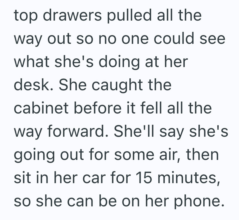 top drawers pulled all the way out so no one could see what she's doing at her desk. She caught the cabinet before it fell all the way forward. She'll say she's going out for some air, then sit in her car for 15 minutes, so she can be on her phone.