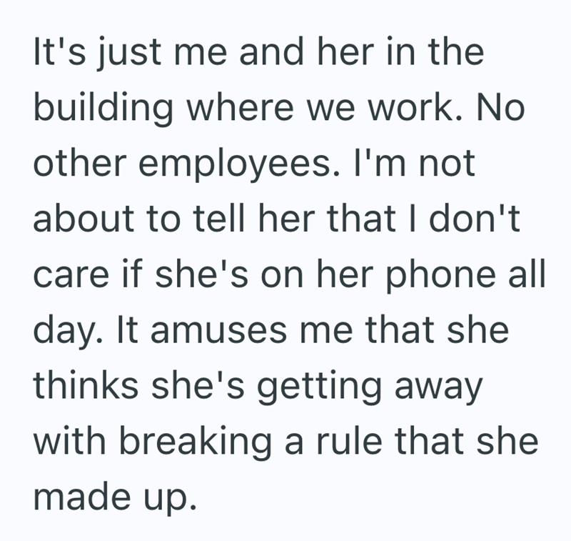 It's just me and her in the building where we work. No other employees. I'm not about to tell her that I don't care if she's on her phone all day. It amuses me that she thinks she's getting away with breaking a rule that she made up.