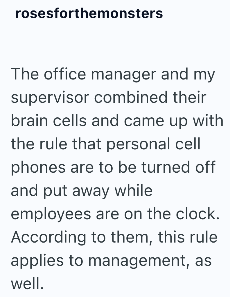 rosesforthemonsters The office manager and my supervisor combined their brain cells and came up with the rule that personal cell phones are to be turned off and put away while employees are on the clock. According to them, this rule applies to management, as well.