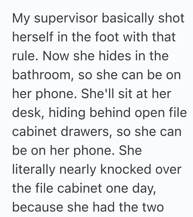 My supervisor basically shot herself in the foot with that rule. Now she hides in the bathroom, so she can be on her phone. She'll sit at her desk, hiding behind open file cabinet drawers, so she can be on her phone. She literally nearly knocked over the file cabinet one day, because she had the two
