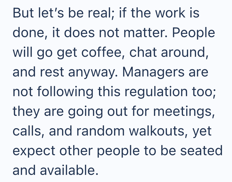 But let's be real; if the work is done, it does not matter. People will go get coffee, chat around, and rest anyway. Managers are not following this regulation too; they are going out for meetings, calls, and random walkouts, yet expect other people to be seated and available.