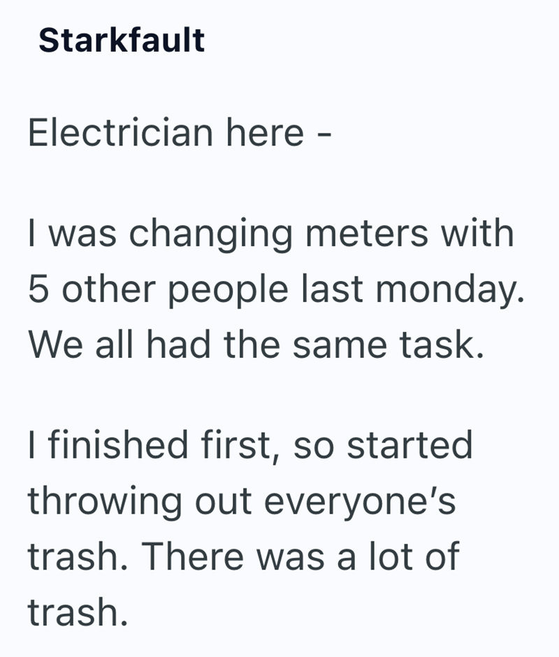 Starkfault Electrician here - I was changing meters with 5 other people last monday. We all had the same task. I finished first, so started throwing out everyone's trash. There was a lot of trash.