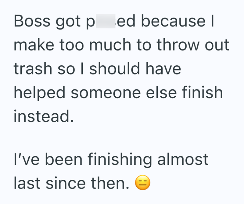 Boss got p ed because I make too much to throw out trash so I should have helped someone else finish instead. I've been finishing almost last since then.