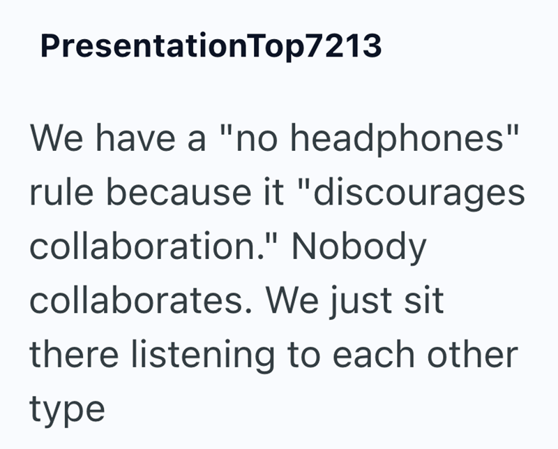 PresentationTop7213 We have a "no headphones" rule because it "discourages collaboration." Nobody collaborates. We just sit there listening to each other type