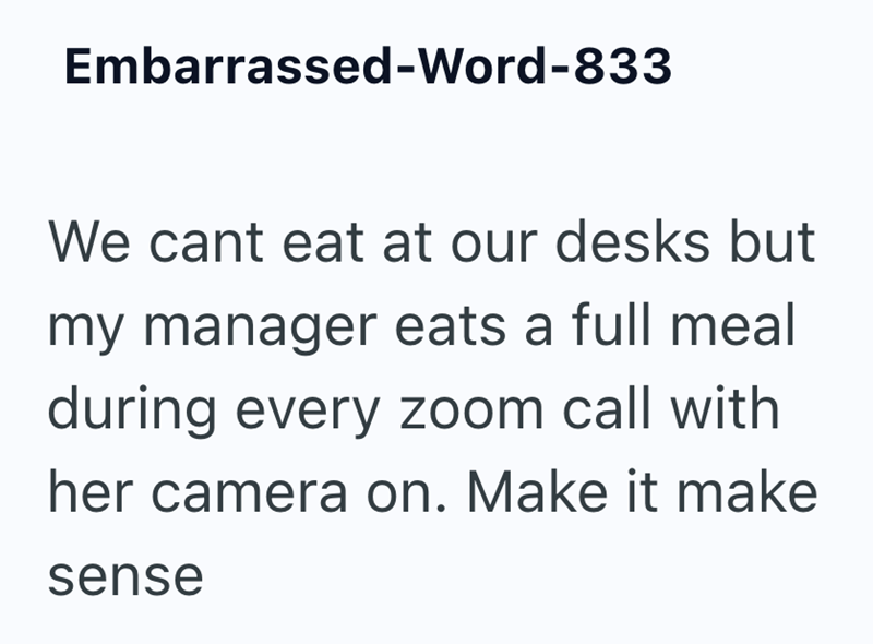Embarrassed-Word-833 We cant eat at our desks but my manager eats a full meal during every zoom call with her camera on. Make it make sense