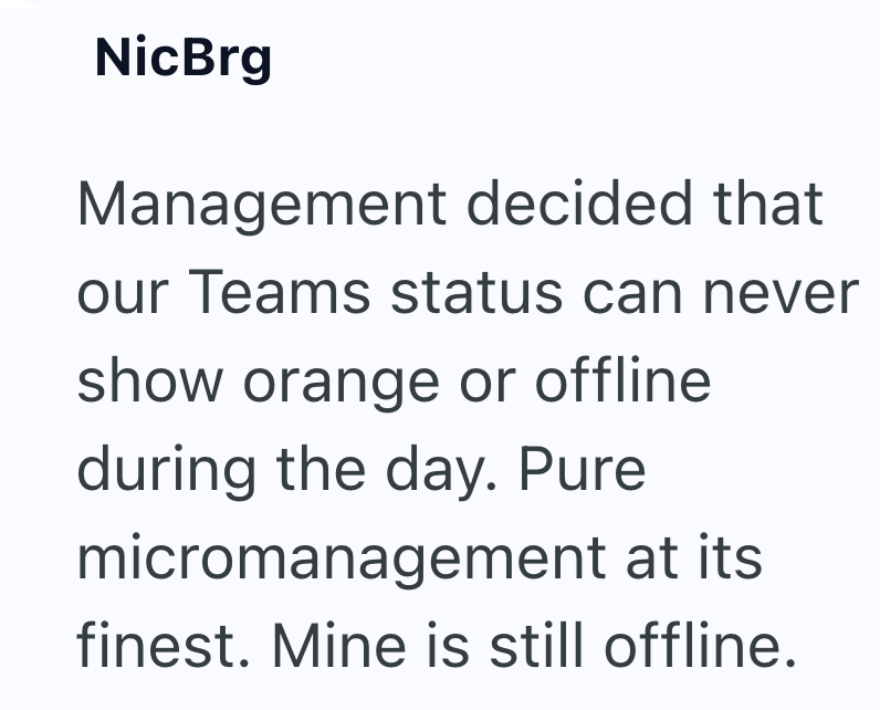 NicBrg Management decided that our Teams status can never show orange or offline during the day. Pure micromanagement at its finest. Mine is still offline.