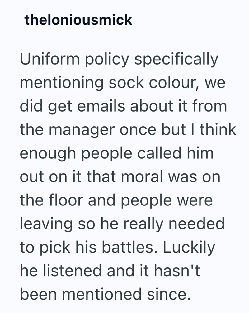 theloniousmick Uniform policy specifically mentioning sock colour, we did get emails about it from the manager once but I think enough people called him out on it that moral was on the floor and people were leaving so he really needed to pick his battles. Luckily he listened and it hasn't been mentioned since.